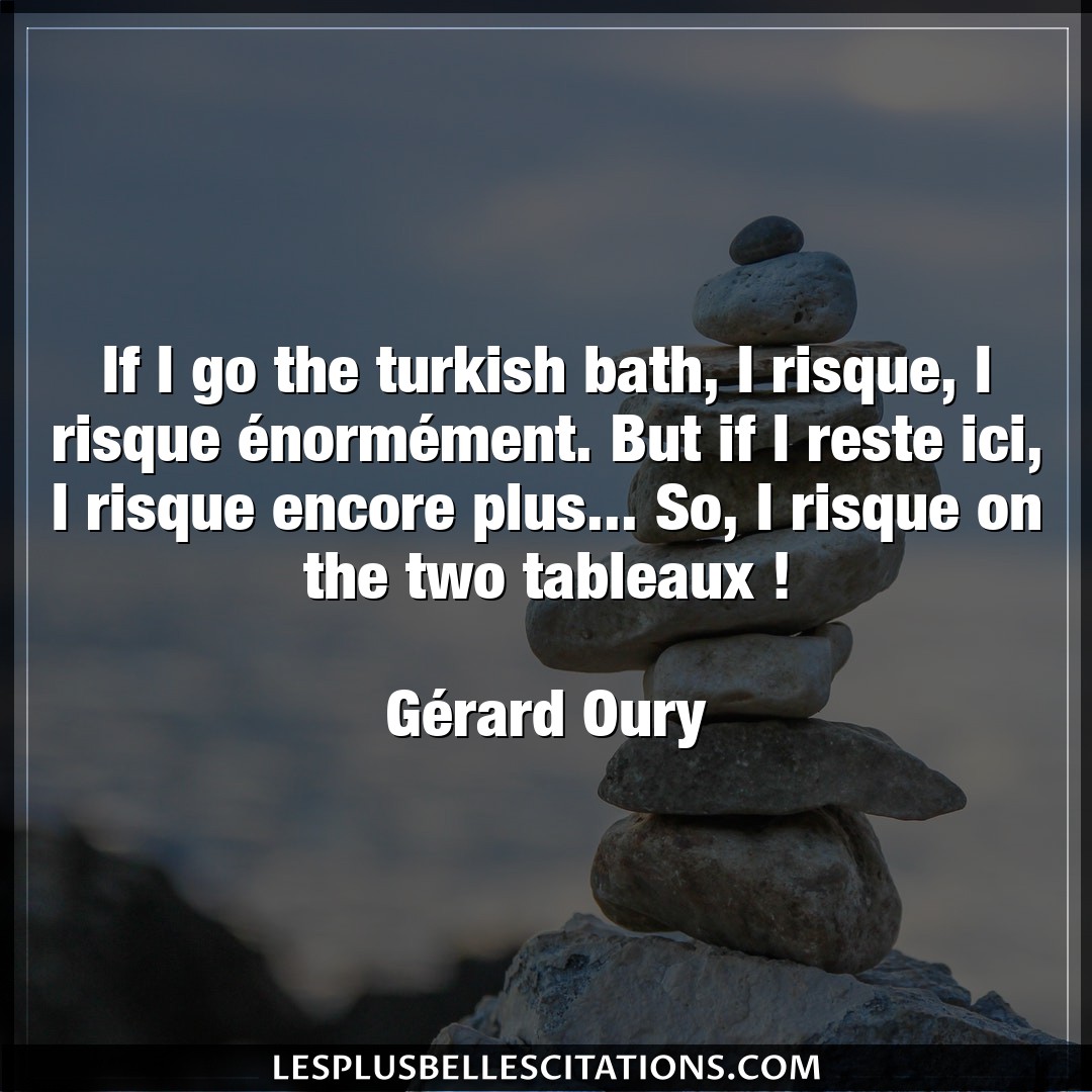 If I go the turkish bath, I risque, I risque
